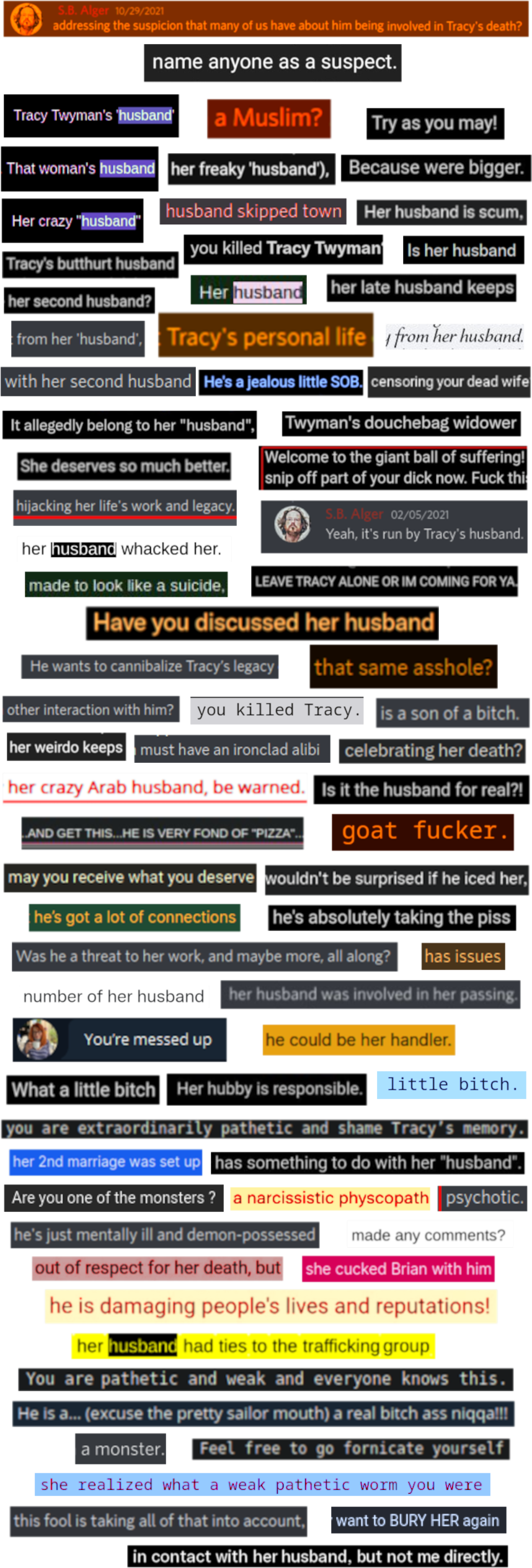 Discord Server: S.B. Alger 10/29/2021: * “..addressing the suspicion that many of us have about him being involved in Tracy's death?”  ★ name anyone as a suspect. ★ Tracy Twyman's 'husband' ★ a Muslim? ★ Try as you may! ★ That woman's husband ★ her freaky 'husband'), ★ Because were bigger. ★ Her husband is scum, ★ Her crazy "husband" ★ husband skipped town ★ you killed Tracy Twyman' ★ Is her husband ★ Tracy's butthurt husband ★ her second husband? ★ Her husband ★ her late husband keeps ★ from her 'husband', ★ Tracy's personal life ★ from her husband. ★ with her second husband ★ He's a jealous little SOB. ★ censoring your dead wife ★ It allegedly belong to her "husband", ★ Twyman's douchebag widower ★ She deserves so much better. ★ hijacking her life's work and legacy. ★ her husband whacked her. ★ Welcome to the giant ball of suffering! snip off part of your dick now. Fuck thi..  Discord Server:  S.B. Alger 02/05/2021 "Yeah, it's run by Tracy's husband."  ★ made to look like a suicide, ★ LEAVE TRACY ALONE OR IM COMING FOR YA. ★ Have you discussed her husband ★ He wants to cannibalize Tracy's legacy ★ that same asshole? ★ other interaction with him? ★ you killed Tracy. ★ is a son of a bitch. ★ her weirdo keeps ★ must have an ironclad alibi ★ celebrating her death? ★ her crazy Arab husband, be warned. ★ Is it the husband for real?! ★ ...AND GET THIS...HE IS VERY FOND OF "PIZZA"... ★ goat fucker. ★ may you receive what you deserve ★ wouldn't be surprised if he iced her, ★ he's got a lot of connections ★ he's absolutely taking the piss ★ Was he a threat to her work, and maybe more, all along? ★ has issues ★ number of her husband ★ her husband was involved in her passing. ★ You're messed up ★ he could be her handler. ★ What a little bitch ★ Her hubby is responsible. ★ little bitch. ★ you are extraordinarily pathetic and shame Tracy's memory. ★ her 2nd marriage was set up ★ has something to do with her "husband". ★ Are you one of the monsters ? ★ a narcissistic physcopath ★ psychotic. ★ he's just mentally ill and demon-possessed ★ made any comments? ★ out of respect for her death, ★ but she cucked Brian with him ★ he is damaging people's lives and reputations! ★ her husband had ties to the trafficking group ★ You are pathetic and weak and everyone knows this. ★ He is a... (excuse the pretty sailor mouth) a real bitch ass niqqa!!! ★ Feel free to go fornicate yourself ★ a monster. ★ she realized what a weak pathetic worm you were ★ this fool is taking all of that into account, ★ want to BURY HER again ★ in contact with her husband, but not me directly.