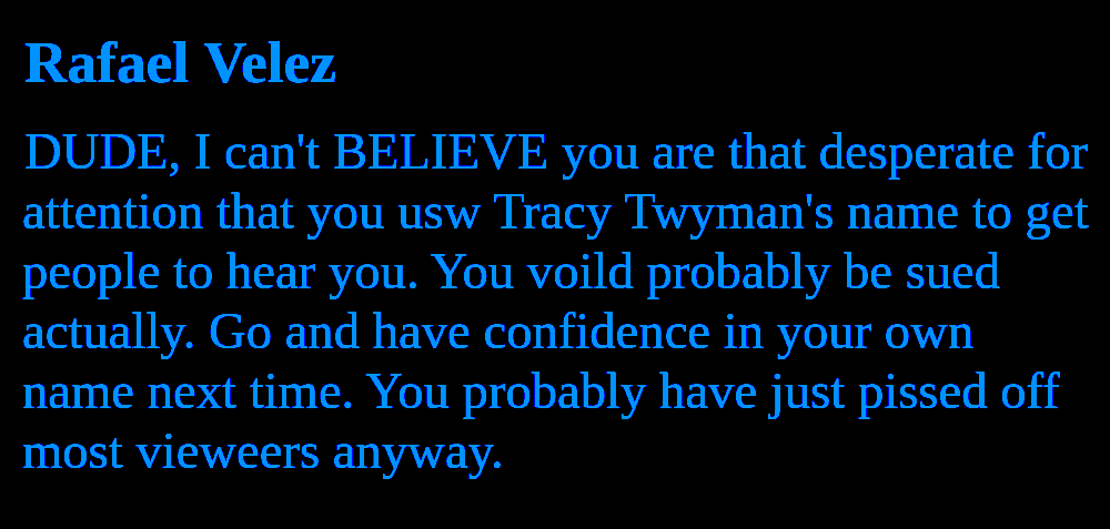 Rafael Velez DUDE, I can't BELIEVE you are that desperate for attention that you usw Tracy Twyman's name to get people to hear you. You voild probably be sued actually. Go and have confidence in your own name next time. You probably have just pissed off most vieweers anyway.