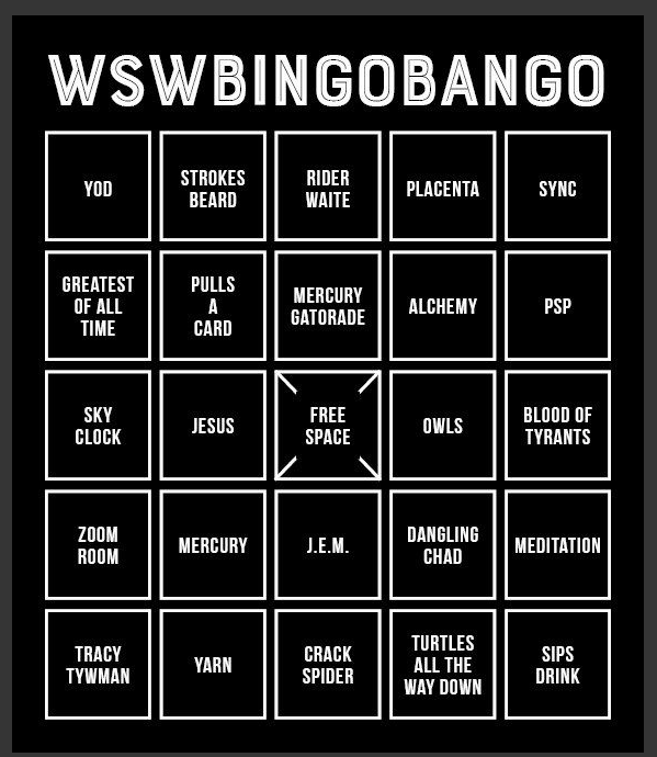 From Telegram: Bingo: WSWBINGOBANGO - - YOD - STROKES BEARD - RIDER WAITE - PLACENTA - SYNC - GREATEST OF ALL TIME - PULLS A CARD - MERCURY GATORADE - ALCHEMY - PSP - SKY CLOCK - JESUS - FREE SPACE - OWLS - BLOOD OF TYRANTS - ZOOM ROOM - MERCURY - J.E.M. - DANGLING CHAD - MEDITATION - TRACY TYWMAN [misspelled] - YARN - CRACK SPIDER - TURTLES ALL THE WAY DOWN - SIPS DRINK