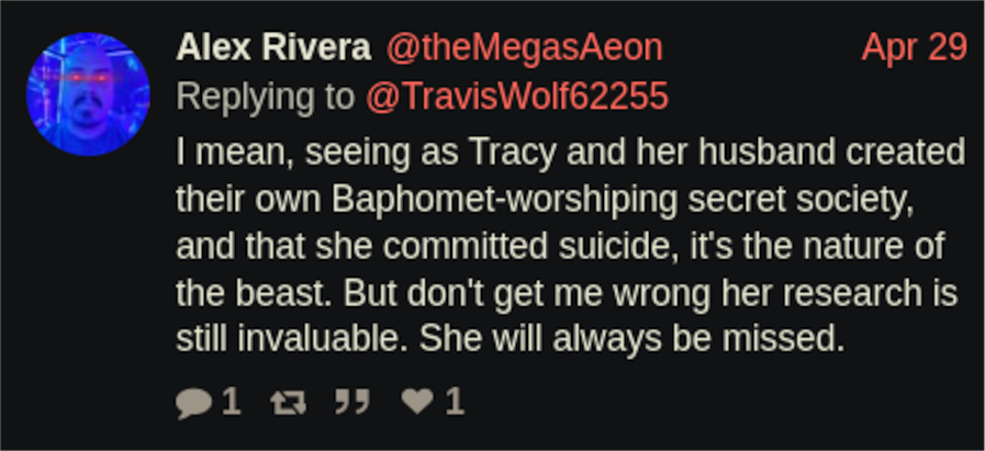 Twitter: Alex Rivera @theMegasAeon Replying to @Travis Wolf62255 Apr 29 I mean, seeing as Tracy and her husband created their own Baphomet-worshiping secret society, and that she committed suicide, it's the nature of the beast. But don't get me wrong her research is still invaluable. She will always be missed. 1 13 " ♥1