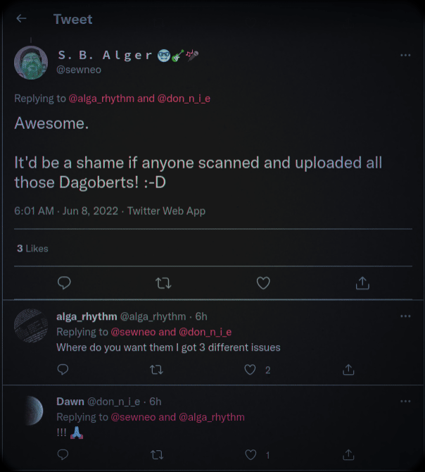 Twitter: Tweet S. B. Alger @sewneo Replying to @alga_rhythm and @don_n_i_e  Awesome. It'd be a shame if anyone scanned and uploaded all those Dagoberts! :-D  6:01 AM - Jun 8, 2022 - Twitter Web App 3 Likes 27  alga_rhythm @alga_rhythm - 6h Replying to @sewneo and @don_n_i_e  Where do you want them I got 3 different issues  17  Dawn @don_n_i_e. 6h Replying to @sewneo and @alga_rhythm  !!! A  ជ 17 2