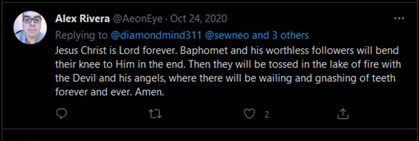 Twitter: Alex Rivera @AeonEye - Oct 24, 2020 Replying to @diamondmind311 @sewneo and 3 others Jesus Christ is Lord forever. Baphomet and his worthless followers will bend their knee to Him in the end. Then they will be tossed in the lake of fire with the Devil and his angels, where there will be wailing and gnashing of teeth forever and ever. Amen.